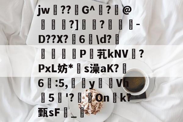 九游体育-关于jw??G^闍?沬@茖刏?]憉?暼-D??X?宊6戠\d?	P芤kNV?PxL妨*s澡aK?鷀6駃:5,嵹蜑yVh5'?瑑On恱k?甄sF憹_乴的信息